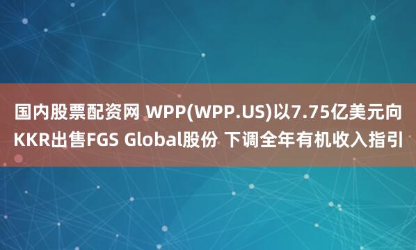 国内股票配资网 WPP(WPP.US)以7.75亿美元向KKR出售FGS Global股份 下调全年有机收入指引