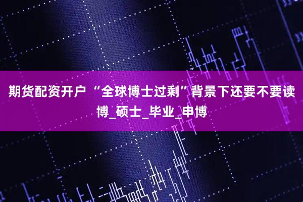 期货配资开户 “全球博士过剩”背景下还要不要读博_硕士_毕业_申博