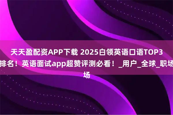 天天盈配资APP下载 2025白领英语口语TOP3排名！英语面试app超赞评测必看！_用户_全球_职场