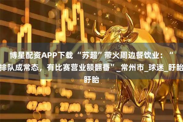 博星配资APP下载 “苏超”带火周边餐饮业：“排队成常态，有比赛营业额翻番”_常州市_球迷_盱眙