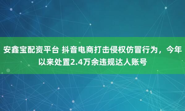 安鑫宝配资平台 抖音电商打击侵权仿冒行为，今年以来处置2.4万余违规达人账号
