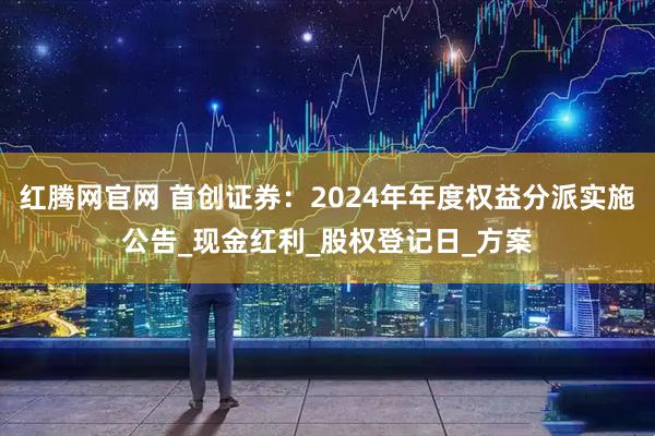 红腾网官网 首创证券：2024年年度权益分派实施公告_现金红利_股权登记日_方案