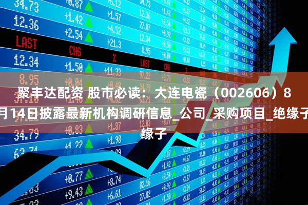 聚丰达配资 股市必读：大连电瓷（002606）8月14日披露最新机构调研信息_公司_采购项目_绝缘子