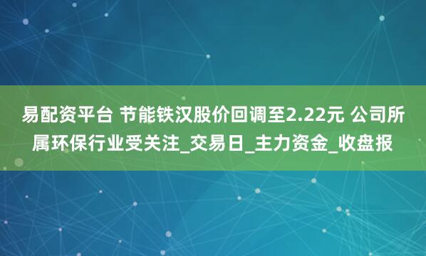 易配资平台 节能铁汉股价回调至2.22元 公司所属环保行业受关注_交易日_主力资金_收盘报