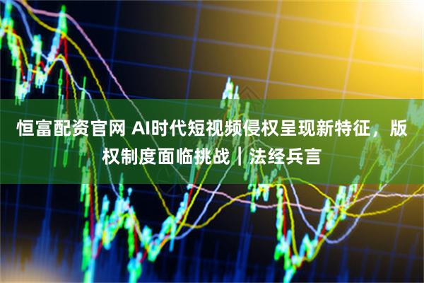 恒富配资官网 AI时代短视频侵权呈现新特征,版权制度面临挑战︱法经兵言