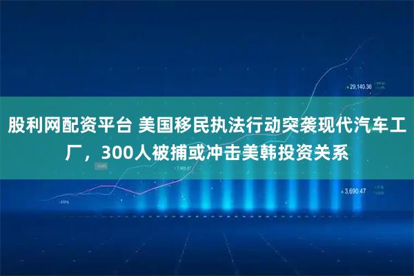 股利网配资平台 美国移民执法行动突袭现代汽车工厂，300人被捕或冲击美韩投资关系